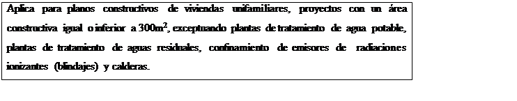 Cuadro de texto: Aplica para  planos  constructivos  de  viviendas  unifamiliares, proyectos con  un  área constructiva igual o inferior a 300m2, exceptuando plantas de tratamiento de  agua potable, plantas de tratamiento de aguas residuales, confinamiento de emisores de radiaciones ionizantes (blindajes) y calderas.

